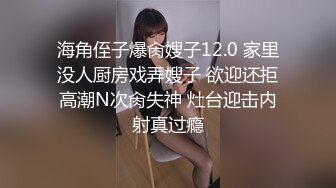 海角侄子爆肏嫂子12.0 家里没人厨房戏弄嫂子 欲迎还拒高潮N次肏失神 灶台迎击内射真过瘾