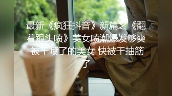 最新《疯狂抖音》新篇之《翻着跟头喷》美女喷潮爆发够爽 被干喷了的美女 快被干抽筋了