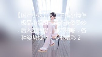 【国产小妹】人气主播小情侣，极品小姐姐，苗条身姿曼妙，后入蜜桃臀，舔穴啪啪，各种姿势视角，专业精彩 2