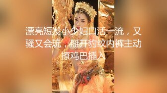 漂亮短发小少妇口活一流，又骚又会玩，掰开豹纹内裤主动撩鸡巴插入