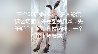 三个00后嫩妹妹，多人轮流操名场面，外表甜美超嫩，先干哪个，娇小身材萌妹，一个个上场爆操