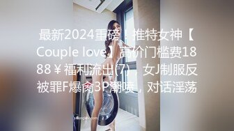 最新2024重磅！推特女神【Couple love】高价门槛费1888￥福利流出(7)，女J制服反被罪F爆肏3P潮喷，对话淫荡