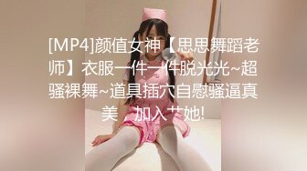 [MP4]颜值女神【思思舞蹈老师】衣服一件一件脱光光~超骚裸舞~道具插穴自慰骚逼真美，加入艹她!