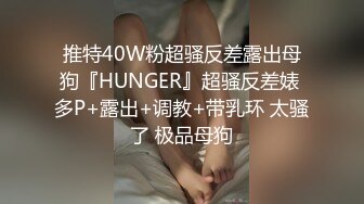 推特40W粉超骚反差露出母狗『HUNGER』超骚反差婊 多P+露出+调教+带乳环 太骚了 极品母狗