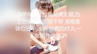 [MP4]网红脸极品美女服,为了方便连内衣都不穿,高难度体位狂干,淫叫 你真的好大,一下就把我填满了!