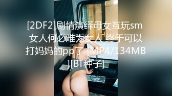 [2DF2]剧情演绎母女互玩sm 女人何必难为女人 终于可以打妈妈的pp了 [MP4/134MB][BT种子]