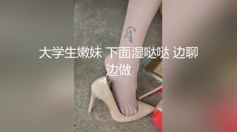 大学生嫩妹 下面湿哒哒 边聊边做