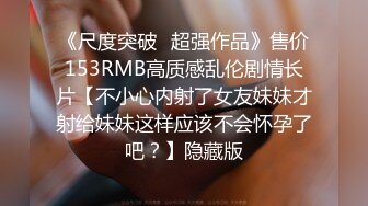 《尺度突破✅超强作品》售价153RMB高质感乱伦剧情长片【不小心内射了女友妹妹才射给妹妹这样应该不会怀孕了吧？】隐藏版