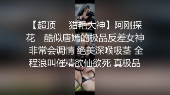 【超顶❤️猎艳大神】阿刚探花✿ 酷似唐嫣的极品反差女神 非常会调情 绝美深喉吸茎 全程浪叫催精欲仙欲死 真极品