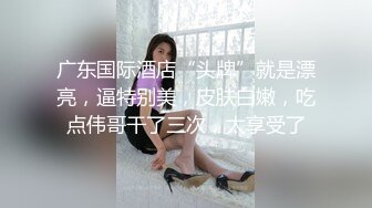 广东国际酒店“头牌”就是漂亮，逼特别美，皮肤白嫩，吃点伟哥干了三次，太享受了