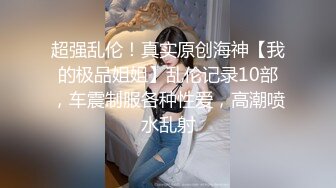 超强乱伦！真实原创海神【我的极品姐姐】乱伦记录10部，车震制服各种性爱，高潮喷水乱射