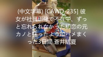 (中文字幕) [CAWD-235] 彼女が社員研修で不在中、ずっと忘れられなかった初恋の元カノと狂ったようにハメまくった3日間 蒼井結夏