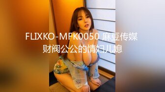 FLIXKO-MFK0050 麻豆传媒 财阀公公的情妇儿媳