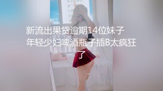 新流出果贷逾期14位妹子❤️年轻少妇啤酒瓶子插B太疯狂了