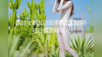 露脸女朋友边玩手机边口，听对白像是韩国人