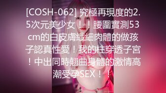 [COSH-062] 究極再現度的2.5次元美少女！！腰圍實測53cm的白皮膚纖細肉體的做孩子認真性愛！我的柱穿透子宮！中出同時翹曲身體的激情高潮受孕SEX！！