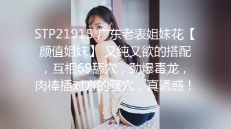 STP21915 广东老表姐妹花【颜值姐妹】 又纯又欲的搭配，互相69舔穴，劲爆毒龙，肉棒插对方的骚穴，真诱惑！