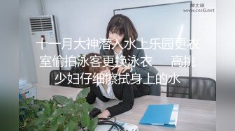 十一月大神潜入水上乐园更衣室偷拍泳客更换泳衣❤️高挑少妇仔细擦拭身上的水