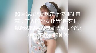 超大G奶骚女炮击上位抽插自慰，主人的小女仆等待被插，翘起双腿猛操晃动大奶，淫语骚话不断娇喘呻吟