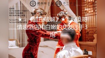 ★☆《监控破解》★☆眼镜哥情趣酒店和白嫩的女友连干3炮