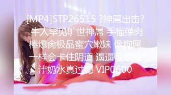 [MP4]STP26515 ?神屌出击? 牛人罕见旷世神屌 手榴弹肉棒爆肏极品蜜穴嫩妹 像狗屌一样会卡住阴道 逼逼吸烟喷汁奶水真过瘾 VIP0600