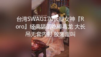 台湾SWAG170长腿女神『Roro』经典舔蛋吃棒毒龙 大长吊无套內射 放荡淫叫