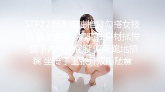 STP22368 精油推背勾搭女技师 极品超大G奶骑在身材揉捏 脱下内裤摸屁股 厕所跪地插嘴 坐椅子上张开双腿随意