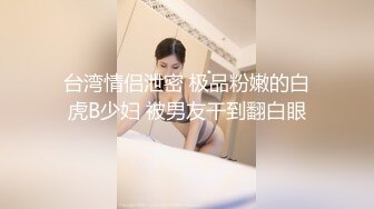 台湾情侣泄密 极品粉嫩的白虎B少妇 被男友干到翻白眼