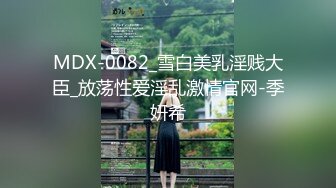 MDX-0082_雪白美乳淫贱大臣_放荡性爱淫乱激情官网-季妍希