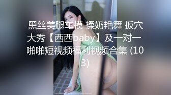 黑丝美腿车模 揉奶艳舞 扳穴大秀【西西baby】及一对一 啪啪短视频福利视频合集 (103)