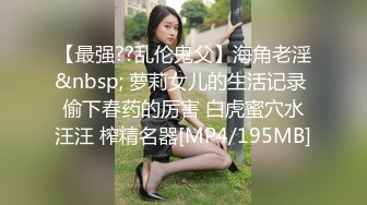 【最强??乱伦鬼父】海角老淫&nbsp; 萝莉女儿的生活记录 偷下春药的厉害 白虎蜜穴水汪汪 榨精名器[MP4/195MB]