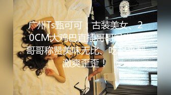 广州Ts甄可可：古装美女、20CM大鸡巴直插哥哥喉咙，哥哥称赞美味无比、吃起来刺激爽歪歪！