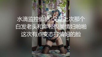 水滴监控偷拍-又是上次那个白发老头和年轻貌美情妇啪啪这次有点变态打情妇的脸