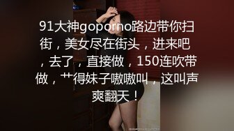 91大神goporno路边带你扫街，美女尽在街头，进来吧 ，去了，直接做，150连吹带做，艹得妹子嗷嗷叫，这叫声爽翻天！