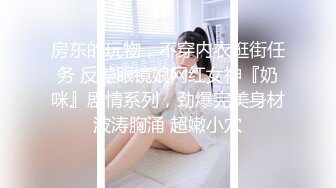 房东的玩物，不穿内衣逛街任务 反差眼镜娘网红女神『奶咪』剧情系列，劲爆完美身材波涛胸涌 超嫩小穴