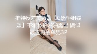 推特反差美娇娘【G奶柜姐媛媛】不雅私拍啪啪露出 貌似最近再抽单男3P