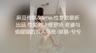 麻豆传媒&amp;性梦欲最新出品 性爱对决修罗场 老婆与偷腥猫的双人争宠-琪琪-兮兮