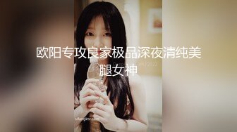 欧阳专攻良家极品深夜清纯美腿女神