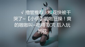 ❤️√ 撸管推荐！校花快被干哭了~【小伊】啪啪狂操！爽的嗷嗷叫~吃鸡 抠穴 后入玩的花