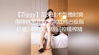 【Ziggy】足交技术型撸射爽得呻吟不止封顶挑战鸡巴极限价值1400大洋极品控精榨精女王