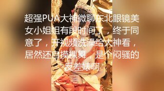 超强PUA大神微聊东北眼镜美女小姐姐有段时间了，终于同意了，开视频洗澡给大神看，居然还自摸裸舞，是个闷骚的反差婊啊