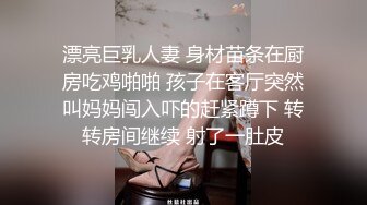 漂亮巨乳人妻 身材苗条在厨房吃鸡啪啪 孩子在客厅突然叫妈妈闯入吓的赶紧蹲下 转转房间继续 射了一肚皮