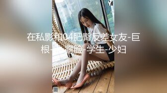 在私影和04肥臀反差女友-巨根-jk-露脸-学生-少妇