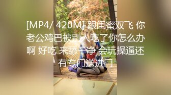 [MP4/ 420M] 跟闺蜜双飞 你老公鸡巴被别人吃了你怎么办啊 好吃 来舔干净 会玩操逼还有专门送进门