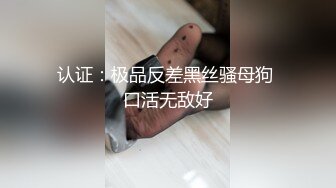 认证：极品反差黑丝骚母狗 口活无敌好