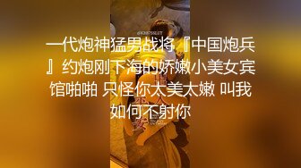 一代炮神猛男战将『中国炮兵』约炮刚下海的娇嫩小美女宾馆啪啪 只怪你太美太嫩 叫我如何不射你