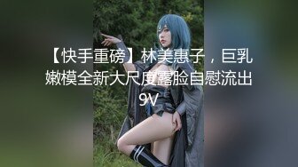 【快手重磅】林美惠子，巨乳嫩模全新大尺度露脸自慰流出9V