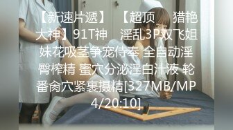 【新速片遞】  【超顶❤️猎艳大神】91T神✨ 淫乱3P双飞姐妹花吸茎争宠侍奉 全自动淫臀榨精 蜜穴分泌淫白汁液 轮番肏穴紧裹摄精[327MB/MP4/20:10]