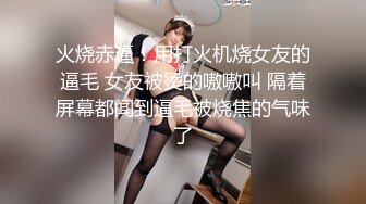 火烧赤逼！用打火机烧女友的逼毛 女友被烫的嗷嗷叫 隔着屏幕都闻到逼毛被烧焦的气味了