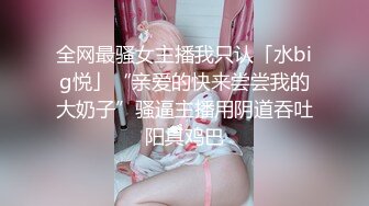 全网最骚女主播我只认「水big悦」“亲爱的快来尝尝我的大奶子”骚逼主播用阴道吞吐阳具鸡巴